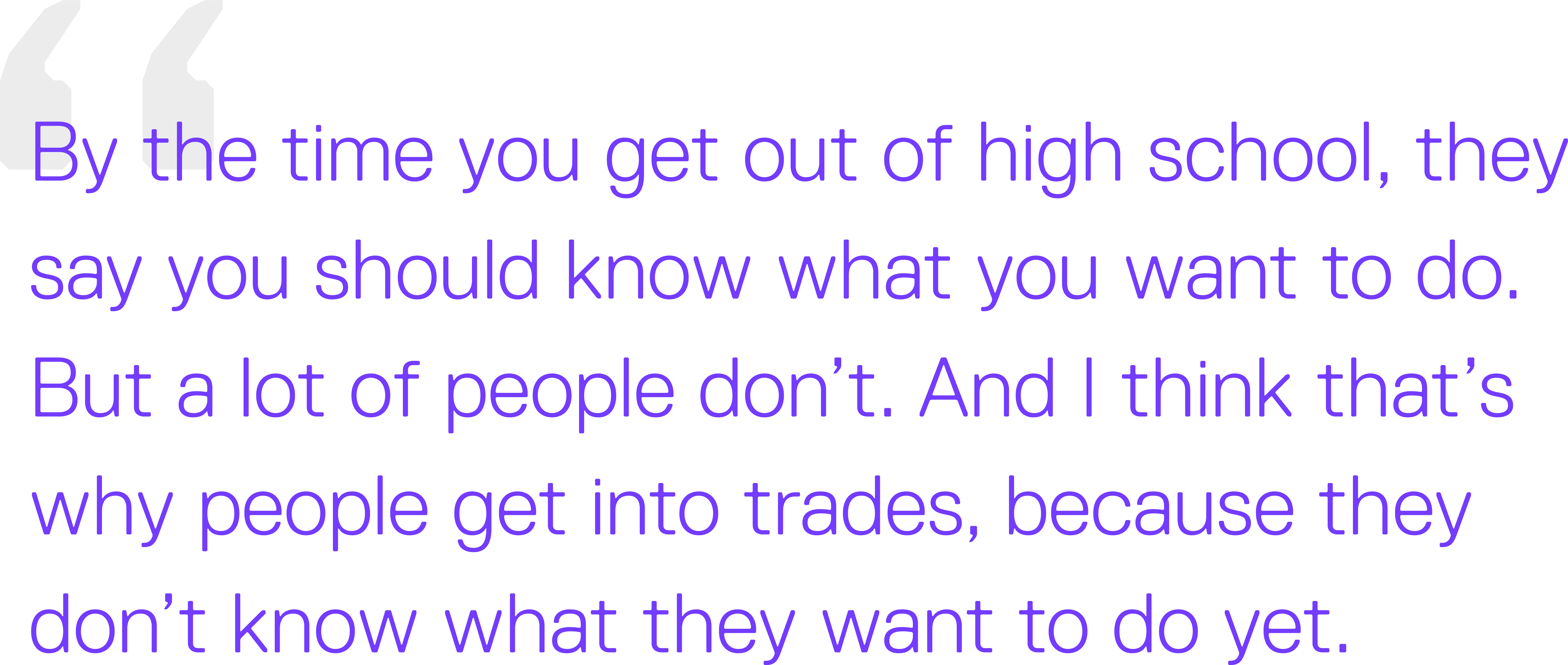 There needs to be more room for practical knowledge. You learn about what you care about growing up. By the time you get out of high school, they say you should know what you want to do. But a lot of people don’t. And I think that’s why people get into trades, because they don’t know what they want to do yet. 