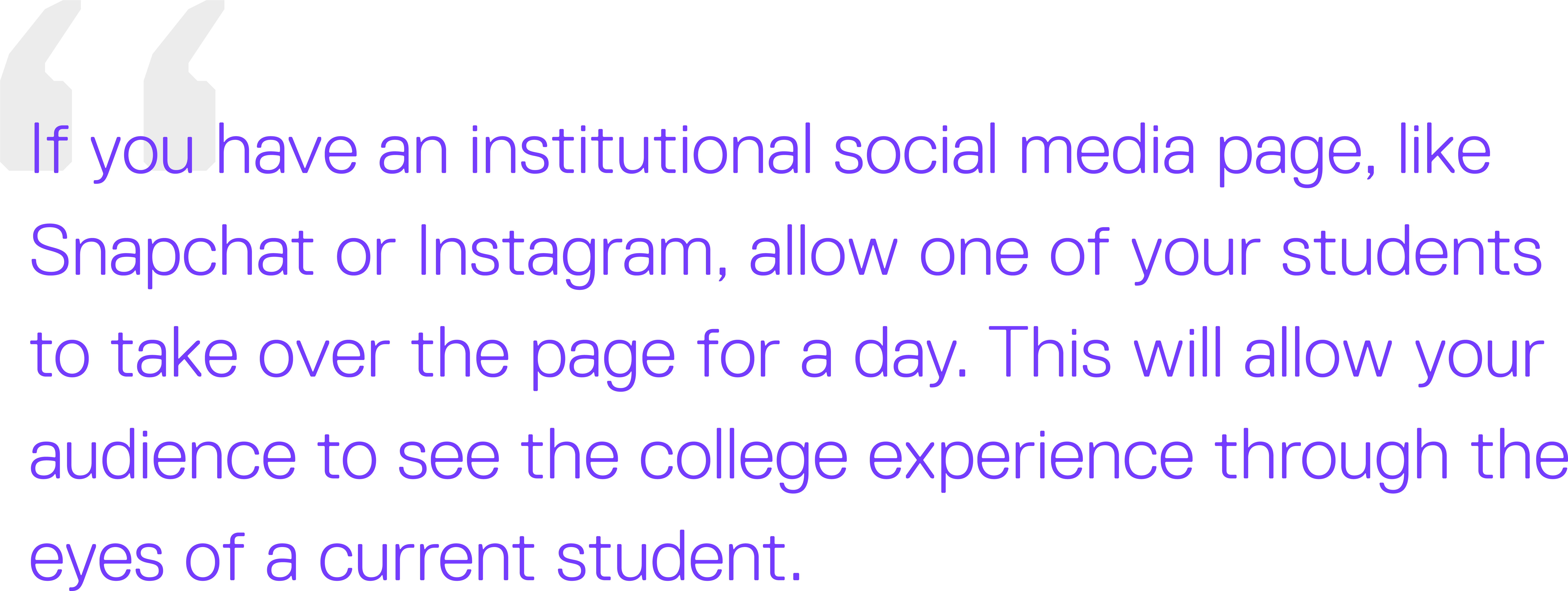 If you have an institutional social media page, like Snapchat or Instagram, allow one of your students to take over the page for a day. This will allow your audience to see the college experience through the eyes of a current student.